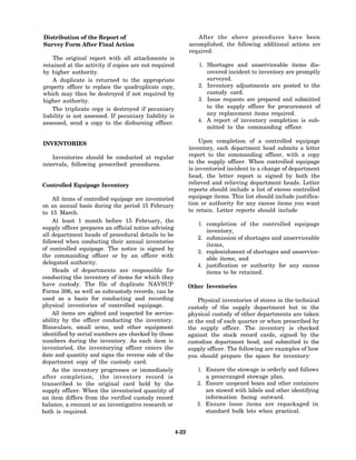 Distribution of the Report of                                      After the above procedures have been
Survey Form After Final Action                                 accomplished, the following additional actions are
                                                               required:
    The original report with all attachments is
retained at the activity if copies are not required                1. Shortages and unserviceable items dis-
by higher authority.                                                  covered incident to inventory are promptly
    A duplicate is returned to the appropriate                        surveyed.
property officer to replace the quadruplicate copy,                2. Inventory adjustments are posted to the
which may then be destroyed if not required by                        custody card.
higher authority.                                                  3. Issue requests are prepared and submitted
    The triplicate copy is destroyed if pecuniary                     to the supply officer for procurement of
liability is not assessed. If pecuniary liability is                  any replacement items required.
assessed, send a copy to the disbursing officer.                   4. A report of inventory completion is sub-
                                                                      mitted to the commanding officer.

INVENTORIES                                                        Upon completion of a controlled equipage
                                                               inventory, each department head submits a letter
    Inventories should be conducted at regular                 report to the commanding officer, with a copy
intervals, following prescribed procedures.                    to the supply officer. When controlled equipage
                                                               is inventoried incident to a change of department
                                                               head, the letter report is signed by both the
Controlled Equipage Inventory                                  relieved and relieving department heads. Letter
                                                               reports should include a list of excess controlled
     All items of controlled equipage are inventoried          equipage items. This list should include justifica-
on an annual basis during the period 15 February               tion or authority for any excess items you want
to 15 March.                                                   to retain. Letter reports should include
     At least 1 month before 15 February, the
                                                                  1. completion of the controlled equipage
supply officer prepares an official notice advising
                                                                     inventory,
all department heads of procedural details to be
                                                                  2. submission of shortages and unserviceable
followed when conducting their annual inventories
                                                                     items,
of controlled equipage. The notice is signed by
                                                                  3. replenishment of shortages and unservice-
the commanding officer or by an officer with
                                                                     able items, and
delegated authority.
                                                                  4. justification or authority for any excess
     Heads of departments are responsible for                        items to be retained.
conducting the inventory of items for which they
have custody. The file of duplicate NAVSUP                     Other Inventories
Forms 306, as well as subcustody records, can be
used as a basis for conducting and recording                       Physical inventories of stores in the technical
physical inventories of controlled equipage.                   custody of the supply department but in the
    All items are sighted and inspected for service-           physical custody of other departments are taken
ability by the officer conducting the inventory.               at the end of each quarter or when prescribed by
Binoculars, small arms, and other equipment                    the supply officer. The inventory is checked
identified by serial numbers are checked by those              against the stock record cards, signed by the
numbers during the inventory. As each item is                  custodian department head, and submitted to the
inventoried, the inventorying officer enters the               supply officer. The following are examples of how
date and quantity and signs the reverse side of the            you should prepare the space for inventory:
department copy of the custody card.
    As the inventory progresses or immediately                    1. Ensure the stowage is orderly and follows
after completion, the inventory record is                            a prearranged stowage plan.
transcribed to the original card held by the                      2. Ensure unopened boxes and other containers
supply officer. When the inventoried quantity of                     are stowed with labels and other identifying
an item differs from the verified custody record                     information facing outward.
balance, a recount or an investigative research or                3. Ensure loose items are repackaged in
both is required.                                                    standard bulk lots when practical.


                                                        4-22
 