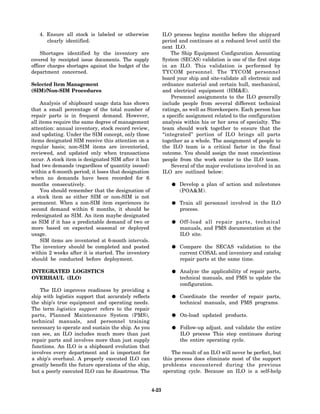 4. Ensure all stock is labeled or otherwise                ILO process begins months before the shipyard
      clearly identified.                                     period and continues at a reduced level until the
                                                              next ILO.
     Shortages identified by the inventory are                    The Ship Equipment Configuration Accounting
covered by receipted issue documents. The supply              System (SECAS) validation is one of the first steps
officer charges shortages against the budget of the           in an ILO. This validation is performed by
department concerned.                                         TYCOM personnel. The TYCOM personnel
                                                              board your ship and site-validate all electronic and
Selected Item Management                                      ordnance material and certain hull, mechanical,
(SIM)/Non-SIM Procedures                                      and electrical equipment (HM&E).
                                                                  Personnel assignments to the ILO generally
     Analysis of shipboard usage data has shown               include people from several different technical
that a small percentage of the total number of                ratings, as well as Storekeepers. Each person has
repair parts is in frequent demand. However,                  a specific assignment related to the configuration
all items require the same degree of management               analysis within his or her area of specialty. The
attention: annual inventory, stock record review,             team should work together to ensure that the
and updating. Under the SIM concept, only those               “integrated” portion of ILO brings all parts
items designated SIM receive this attention on a              together as a whole. The assignment of people to
regular basis; non-SIM items are inventoried,                 the ILO team is a critical factor in the final
reviewed, and updated only when transactions                  outcome. You should assign the most conscientious
occur. A stock item is designated SIM after it has            people from the work center to the ILO team.
had two demands (regardless of quantity issued)                   Several of the major evolutions involved in an
within a 6-month period; it loses that designation            ILO are outlined below:
when no demands have been recorded for 6
months consecutively.                                                Develop a plan of action and milestones
     You should remember that the designation of                     (POA&M).
a stock item as either SIM or non-SIM is not
permanent. When a non-SIM item experiences its                       Train all personnel involved in the ILO
second demand within 6 months, it should be                          process.
redesignated as SIM. An item maybe designated
as SIM if it has a predictable demand of two or                      Off-load all repair parts, technical
more based on expected seasonal or deployed                          manuals, and PMS documentation at the
usage.                                                               ILO site.
     SIM items are inventoried at 6-month intervals.
The inventory should be completed and posted                         Compare the SECAS validation to the
within 2 weeks after it is started. The inventory                    current COSAL and inventory and catalog
should be conducted before deployment.                               repair parts at the same time.

INTEGRATED LOGISTICS                                                 Analyze the applicability of repair parts,
OVERHAUL (ILO)                                                       technical manuals, and PMS to update the
                                                                     configuration.
    The ILO improves readiness by providing a
ship with logistics support that accurately reflects                 Coordinate the reorder of repair parts,
the ship’s true equipment and operating needs.                       technical manuals, and PMS programs.
The term logistics support refers to the repair
parts, Planned Maintenance System (PMS),                             On-load updated products.
technical manuals, and personnel training
necessary to operate and sustain the ship. As you                    Follow-up adjust. and validate the entire
can see, an ILO includes much more than just                         ILO process This step continues during
repair parts and involves more than just supply                      the entire operating cycle.
functions. An ILO is a shipboard evolution that
involves every department and is important for                    The result of an ILO will never be perfect, but
a ship’s overhaul. A properly executed ILO can                this process does eliminate most of the support
greatly benefit the future operations of the ship,            problems encountered during the previous
but a poorly executed ILO can be disastrous. The              operating cycle. Because an ILO is a self-help


                                                       4-23
 