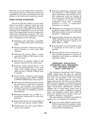 When this occurs the leading chief is referred to                   Reviewing maintenance requirement cards
as the group supervisor. The group supervisor is                    and submitting a PMS feedback report
responsible for the proper performance of the 3-M                   when maintenance requirements are not
Systems in the work centers under their control.                    fully understood; errors are believed to
                                                                    exist; maintenance requirements are believed
WORK CENTER SUPERVISOR                                              to be inadequate or excessive or when
                                                                    performance would cause a hazardous
    The senior chief petty officer (or senior petty                 condition to exist; or replacement
officer if no chief is assigned) within the work                    documents are required.
center is the work center supervisor. The work
center supervisor is responsible for the effective                  Maintaining an accurate and current list
operation of the 3-M Systems in his or her work                     of effective pages (LOEP) by comparing
center. The responsibility can not be delegated to                  PMS documentation to actual work center
subordinate maintenance personnel. The work                         equipment configuration.
center supervisor will receive 3-M Systems training
and is responsible for the following:                               Ensuring periodic maintenance requirements
                                                                    (PMR) scheduled for the work center are
       Scheduling and supervising accomplish-                       completed and reported as stated on the
       ment of weekly work center maintenance                       PMS, MRC, or PMR.
       tasks.
                                                                    Ensuring proper tests and inspections prior
       Ensuring preventive maintenance status is                    to acceptance of work done by outside
       shown correctly on work center PMS                           activities.
       schedules.
                                                                    Ensuring delivery of test, measurement, or
       Informing the division officer or group                      other portable equipments to testing and
       supervisor of MDS or PMS actions within                      calibration work centers as indicated on
       the work center.                                             scheduling reports.

       Maintaining an adequate supply of 3-M
       Systems materials for the work center.                      SHIPBOARD NONTACTICAL
       Ensuring prompt documentation of all                      AUTOMATED DATA PROCESSING
                                                                   (ADP) PROGRAM: SYSTEMS
       noted material deficiencies in the work
                                                                      (SNAP I AND SNAP II)
       center work list/job sequence number
       (JSN) log and on OPNAV 4790/CK Form
       if required.                                              The Shipboard Nontactical ADP Program
                                                             (SNAP) concept takes the power of computers
       Documenting completed maintenance                     with their ability to process information and puts
       actions promptly using OPNAV 4790/2K                  that power in the hands of the work center
       or OPNAV 4790/CK forms when required.                 personnel. The SNAP computer systems are
                                                             highly useful systems. The Navy uses two different
       Reviewing all 3-M documentation leaving               SNAP computer systems to accomplish the same
       the work center to make sure it is correct,           basic functions. SNAP I systems are installed at
       legible, and prepared and submitted                   Shore Intermediate Maintenance Activities
       promptly. Persons discovering deficiencies            (SIMAs) and on board larger vessels such as
       are responsible for completing required               aircraft carriers, tenders, amphibious command
       documentation.                                        ships, and amphibious assault ships. SNAP II
       Ensuring maximum use of PMS as a                      systems are installed only on smaller vessels such
       maintenance training aid for work center              as frigates, destroyers, and cruisers.
                                                                 The main objectives of SNAP I and SNAP II
       personnel.
                                                             systems are to accomplish the following:
       Maintaining control and accountability of
       work center job sequence numbers (JSNs).                 • Reduce theassociatedshipboard administrative
                                                                  workload
                                                                             current
                                                                                       with equipment mainte-
       Verifying that the work center CSMP is                       nance, supply and financial management,
       current and complete.                                        and personnel administration


                                                      4-25
 