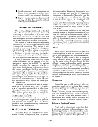 • Provide on-line managementresponsive and
      flexible
               supervisors with a
                                  tool for main-
                                                          during counseling. The things the counselor may
                                                          view as unimportant may be of paramount
        tenance, supply, and manpower functions           importance to the counselee. We tend to view the

    • existing the accuracy and timeliness of
      Improve
               off-ship data reports without
                                                          world through our own values, and this can
                                                          present problems when we are confronted with
                                                          values that are at odds with our own. If persons
        increasing user workload
                                                          in your unit think something is causing them a
                                                          problem, then it is a problem to them, regardless
                                                          of how insignificant you might believe the pro-
         COUNSELING PERSONNEL
                                                          blem to be.
      One of the most important aspects of the chief          The objective of counseling is to give your
 petty officer’s job is providing advice and              personnel support in dealing with problems so that
 counseling to subordinates. CPOs who make                they will regain the ability to work effectively in
 themselves accessible to subordinates will find          the organization. Counseling effectiveness is
 they are in great demand to provide information          achieved through performance of one or more of
 and to help in finding solutions to problems.            the following counseling objectives: advice,
      The purpose of this section of the chapter is       reassurance, release of emotional tension, clarified
 to present an overview of the basic principles and       thinking, and reorientation.
 techniques of counseling. This section is not
 intended to be a course in problem solving, nor          Advice
 is it intended to provide a catalog of answers to
 all questions. This section will, however, give you           Many persons think of counseling as primarily
 an overview of general counseling procedures,            an advice-giving activity, but in reality it is but
 some guidelines to use in the counseling process,        one of several functions that counselors perform.
 and a listing of resources available as references.      The giving of advice requires that a counselor
     A point to remember is that counseling should        make judgments about a counselee’s problems
 not be meddlesome, and the extreme, of playing           and lay out a course of action. Herein lies the
psychiatrist, should be avoided. But neither              difficulty, because understanding another person’s
should counseling be reserved only for a                  complicated emotions is almost impossible.
subordinate that is having problems; you should                Advice-giving may breed a relationship in
also counsel subordinates for their achievements          which the counselee feels inferior and emotionally
and outstanding performance. Counseling of a              dependent on the counselor. In spite of its ills,
subordinate who is doing a good job reinforces            advice-giving occurs in routine counseling sessions
this type of job performance and ensures                  because members expect it and counselors tend
continued good work. Counseling of this type also         to provide it.
provides an opening for you to point out ways
that a subordinate might improve an already good          Reassurance
job performance.
     Counseling the subordinate who is doing a                Counseling can provide members with re-
good job is relatively easy, but a different              assurance, which is a way of giving them courage
type of counseling is required for a subordinate          to face a problem or confidence that they are
whose performance does not meet set standards.            pursuing a suitable course of action. Reassurance
This section teaches you how to counsel the               can be a valuable, though sometimes temporary,
subordinate whose performance does not meet               cure for a member’s emotional upsets. Sometimes
established job standards.                                just the act of talking with someone about a
     In general, this section can be used as a guide      problem can bring about a sense of relief that will
to counseling personnel on professional, personal,        allow the member to function normally again.
and performance matters. Also, the basics
presented here apply to counseling subordinates           Release of Emotional Tension
on their enlisted evaluations.
                                                              People tend to get emotional release from their
PRINCIPLES OF COUNSELING                                  frustrations and other problems whenever they
                                                          have an opportunity to tell someone about them.
    Counselors should set aside their own value           Counseling history consistently shows that as
system in order to empathize with the person              persons begin to explain their problems to a


                                                   4-26
 
