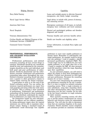 Helping Resource                                                 Capability

Navy Relief Society                                        Loans and outright grants to alleviate financial
                                                           emergencies; also family budget counseling

Naval Legal Service Offices                                Legal advice, to include wills, powers of attorney,
                                                           and notarizing services

American Red Cross                                         Emergency assistance of all types, to include
                                                           emergency leave verification and travel assistance

Naval Hospitals                                            Physical and psychological problems and disorders
                                                           diagnosed and treated

Veterans Administration (VA)                               Veterans benefits and survivors benefits advice

Civilian Health and Medical Program of the                 Health care benefits and eligibility advice
Uniformed Services (CHAMPUS)

Command Career Counselor                                   Career information, to include Navy rights and
                                                           benefits



PROFESSIONAL, PERFORMANCE,                                     performers or cause more capable performers to
AND ENLISTED EVALUATION                                        become bored. Remember to individualize the
COUNSELING                                                     target performance. An example would be giving
                                                               your star performer 1 week to complete a specific
    Professional, performance, and enlisted                    personnel qualification standard (PQS). The
evaluation counseling all have several things in               1-week target may be too difficult for your least
common. Standards should be set; standards                     capable performer, so you might allow him or her
should be clear and understood by the counselee;               1 month to complete the PQS. All other personnel
targets should be set for each individual; and                 would fall somewhere within this range, depending
both good and poor performance of subor-                       upon their capabilities.
dinates should be documented and the subor-                        As your personnel progress, you will need to
dinates counseled. Professional and performance                adjust the targets to keep them challenging but
counseling takes place throughout the year.                    realistic. Counsel your personnel on their good
Enlisted evaluation counseling should take place               and poor performance. Document the counseling
once a quarter to allow personnel a chance to                  sessions for at least 3 months.
improve before receiving the formal evaluation.                    You have been documenting the professional
    A good place to start is at the end of the                 and performance counseling for the last 3 months.
formal evaluation period. You can outline the                  Now it is time to conduct an enlisted evaluation
minimum required performance you expect from                   counseling session. Write a rough evaluation on
each paygrade and rating within the work center                each subordinate, using their counseling sheets
or division. This is setting a clear standard                  and other documentation taken from personal
of performance. Professional and performance                   observation over the last 3 months. Do not refer
counseling will be based on these standards.                   to the last formal evaluation (or rough evaluation
Ensure each subordinate understands the required               for latter sessions).
level of performance you expect from him or her.                   These quarterly counseling sessions will allow
    Set performance targets for each individual.               you to provide positive reinforcement for correct
People are different and have different capabilities.          behavior and corrective action for substandard
By setting performance targets above the required              behavior. You will also be able to document
minimum, you will be able to maximize subor-                   items that are sometimes forgotten at the yearly
dinate output. Setting a standard target of                    evaluation. Schools attended, courses completed,
performance could discourage less capable                      and assistance provided are sometimes overlooked


                                                        4-29
 