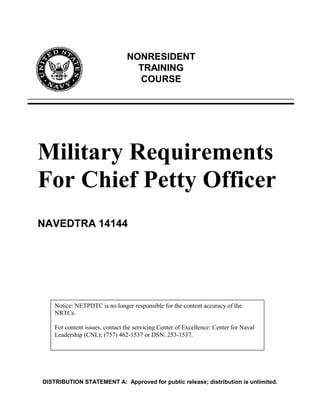 NONRESIDENT
                                  TRAINING
                                  COURSE




Military Requirements
For Chief Petty Officer
NAVEDTRA 14144




    Notice: NETPDTC is no longer responsible for the content accuracy of the
    NRTCs.

    For content issues, contact the servicing Center of Excellence: Center for Naval
    Leadership (CNL); (757) 462-1537 or DSN: 253-1537.




DISTRIBUTION STATEMENT A: Approved for public release; distribution is unlimited.
 