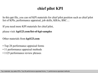 chief pilot KPI 
In this ppt file, you can ref KPI materials for chief pilot position such as chief pilot 
list of KPIs, performance appraisal, job skills, KRAs, BSC… 
If you need more KPI materials for chief pilot, 
please visit: kpi123.com/list-of-kpi-samples 
Other materials from kpi123.com 
• Top 28 performance appraisal forms 
• 11 performance appraisal methods 
• 1125 performance review phrases 
Top materials: top sales KPIs, Top 28 performance appraisal forms, 11 performance appraisal methods 
Interview questions and answers – free download/ pdf and ppt file 
 