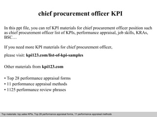 chief procurement officer KPI 
In this ppt file, you can ref KPI materials for chief procurement officer position such 
as chief procurement officer list of KPIs, performance appraisal, job skills, KRAs, 
BSC… 
If you need more KPI materials for chief procurement officer, 
please visit: kpi123.com/list-of-kpi-samples 
Other materials from kpi123.com 
• Top 28 performance appraisal forms 
• 11 performance appraisal methods 
• 1125 performance review phrases 
Top materials: top sales KPIs, Top 28 performance appraisal forms, 11 performance appraisal methods 
Interview questions and answers – free download/ pdf and ppt file 
 