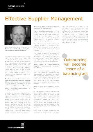 Effective Supplier Management
                                            How could third party suppliers be         This will eventually swing back to one
                                            managed to that extent?                    of value and partnership. The
                                                                                       beginning of effective supplier
                                            That is cumbersome and adds an extra       management is ensuring there are
                                            level of complexity. To be able to         effective strategic sourcing processes
                                            discern precisely what they do involves    in place, which go through the
                                            reporting from the supplier, making        necessary due diligence when choosing
                                            occasional site visits, testing for        a partner to begin with and having the
                                            quality control, performing mystery        correct service level in the agreement.
                                            shopper exercises, and so on.              This will foster a better understanding
                                                                                       between the parties.
                                            This will eventually force businesses to
                                            question what they do in-house versus
Interview with: Brad Douglas, SVP           what they outsource, which gets us
Procurement        &   Supplier             back to the genesis of the make or buy
Management, SunTrust Bank                   decision.

                                            Risk cannot be avoided, so companies
                                            need to discern and decide what level
“As the sourcing function has evolved       of risk they are comfortable with, and


                                                                                       Outsourcing
from being one that was not                 build a program around that. That is a
considered strategic to having a seat       key attribute for putting together a
at the table, I do not believe that the     proper supply management program.

                                                                                        will become
risk management component has
necessarily caught up with that. That       What does a comprehensive
is going to become ever more critical       supplier management program

                                                                                         more of a
to Chief Procurement Officers               look like?
(CPOs) as they need to decide what
level of risk they are willing to take      Comprehensive supplier management

                                                                                       balancing act
on,” says Brad Douglas, SVP                 puts the onus of managing the
Procurement & Supplier Management,          supplier back into the business. That is
SunTrust Bank.                              the SunTrust methodology. This
                                            means the business has to step up,
The Chairperson of the marcus evans         exert more control and perform more
Chief Procurement Officer Summit            rigor, according to the corresponding
2013, in Atlanta, Georgia, April 22-23,     risk that a supplier presents to the
Douglas gives his take on what results      company.
in effective supplier management.
                                            What trends should CPOs prepare
Why is effective management of              for?
suppliers critical?
                                            As the sourcing function has evolved
In the financial services industry, there   from being one that was not
is ever increasing governmental             considered strategic to having a seat
regulations dictating that we need to       at the table, I do not believe that the
manage our third party suppliers            risk management component has
almost to the same extent that we           necessarily caught up with that.
would do our own staff. Knowing             Regulations will continue to increase,
exactly how they engage with our            so outsourcing will become more of a
clients, following up on consumer           balancing act, with companies having
complaints and measuring instances          to decide what risk they are willing to
are all critical components. However,       take on.
most business units are typically of the
mindset that if a supplier is performing    Right now, in many industries, the
a task, it is out of sight, out of mind.    pendulum is too far on the risk side.
 