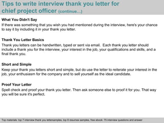 Tips to write interview thank you letter for 
chief project officer (continue…) 
What You Didn't Say 
If there was something that you wish you had mentioned during the interview, here's your chance 
to say it by including it in your thank you letter. 
Thank You Letter Basics 
Thank you letters can be handwritten, typed or sent via email. Each thank you letter should 
include a thank you for the interview, your interest in the job, your qualifications and skills, and a 
final thank you. 
Short and Simple 
Keep your thank you letters short and simple, but do use the letter to reiterate your interest in the 
job, your enthusiasm for the company and to sell yourself as the ideal candidate. 
Proof Your Letter 
Spell check and proof your thank you letter. Then ask someone else to proof it for you. That way 
you will be sure it's perfect. 
Top materials: top 7 interview thank you lettersamples, top 8 resumes samples, free ebook: 75 interview questions and answer 
Interview questions and answers – free download/ pdf and ppt file 
 