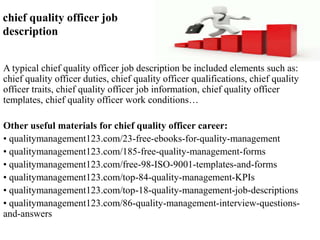 chief quality officer job 
description 
A typical chief quality officer job description be included elements such as: 
chief quality officer duties, chief quality officer qualifications, chief quality 
officer traits, chief quality officer job information, chief quality officer 
templates, chief quality officer work conditions… 
Other useful materials for chief quality officer career: 
• qualitymanagement123.com/23-free-ebooks-for-quality-management 
• qualitymanagement123.com/185-free-quality-management-forms 
• qualitymanagement123.com/free-98-ISO-9001-templates-and-forms 
• qualitymanagement123.com/top-84-quality-management-KPIs 
• qualitymanagement123.com/top-18-quality-management-job-descriptions 
• qualitymanagement123.com/86-quality-management-interview-questions-and- 
answers 
 