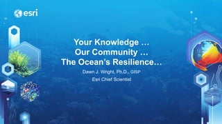 Your Knowledge …
Our Community …
The Ocean’s Resilience…
Dawn J. Wright, Ph.D., GISP
Esri Chief Scientist
 