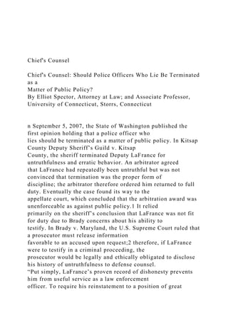 Chief's Counsel
Chief's Counsel: Should Police Officers Who Lie Be Terminated
as a
Matter of Public Policy?
By Elliot Spector, Attorney at Law; and Associate Professor,
University of Connecticut, Storrs, Connecticut
n September 5, 2007, the State of Washington published the
first opinion holding that a police officer who
lies should be terminated as a matter of public policy. In Kitsap
County Deputy Sheriff’s Guild v. Kitsap
County, the sheriff terminated Deputy LaFrance for
untruthfulness and erratic behavior. An arbitrator agreed
that LaFrance had repeatedly been untruthful but was not
convinced that termination was the proper form of
discipline; the arbitrator therefore ordered him returned to full
duty. Eventually the case found its way to the
appellate court, which concluded that the arbitration award was
unenforceable as against public policy.1 It relied
primarily on the sheriff’s conclusion that LaFrance was not fit
for duty due to Brady concerns about his ability to
testify. In Brady v. Maryland, the U.S. Supreme Court ruled that
a prosecutor must release information
favorable to an accused upon request;2 therefore, if LaFrance
were to testify in a criminal proceeding, the
prosecutor would be legally and ethically obligated to disclose
his history of untruthfulness to defense counsel.
“Put simply, LaFrance’s proven record of dishonesty prevents
him from useful service as a law enforcement
officer. To require his reinstatement to a position of great
 
