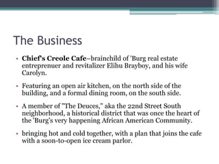 The Business
• Chief's Creole Cafe–brainchild of 'Burg real estate
entreprenuer and revitalizer Elihu Brayboy, and his wife
Carolyn.
• Featuring an open air kitchen, on the north side of the
building, and a formal dining room, on the south side.
• A member of "The Deuces," aka the 22nd Street South
neighborhood, a historical district that was once the heart of
the 'Burg's very happening African American Community.
• bringing hot and cold together, with a plan that joins the cafe
with a soon-to-open ice cream parlor.
 