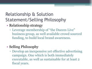 Relationship & Solution
Statement/Selling Philosophy
• Relationship strategy
▫ Leverage membership of “the Dueces Live”
business group, as well available crowd sourced
funding, to build local brand awareness.
• Selling Philosophy
▫ Develop an inexpensive yet effective advertising
campaign. One which is both immediately
executable, as well as sustainable for at least 2
fiscal years.
 