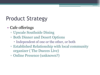 Product Strategy
• Cafe offerings
▫ Upscale Southside Dining
▫ Both Dinner and Desert Options
 Independent of one or the other, or both
▫ Established Relationship with local community
organizer ( The Dueces Live)
▫ Online Presence (unknown?)
 