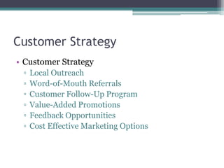 Customer Strategy
• Customer Strategy
▫ Local Outreach
▫ Word-of-Mouth Referrals
▫ Customer Follow-Up Program
▫ Value-Added Promotions
▫ Feedback Opportunities
▫ Cost Effective Marketing Options
 
