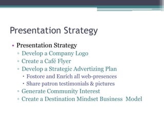 Presentation Strategy
• Presentation Strategy
▫ Develop a Company Logo
▫ Create a Café Flyer
▫ Develop a Strategic Advertizing Plan
 Fostore and Enrich all web-presences
 Share patron testimonials & pictures
▫ Generate Community Interest
▫ Create a Destination Mindset Business Model
 