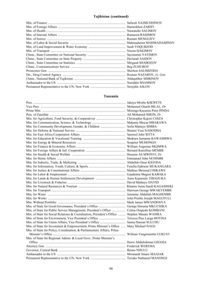 Tajikistan (continued)
Min. of Finance ...............................................................................................           Safarali NAJMUDDINOV
Min. of Foreign Affairs ...................................................................................               Hamrokhon ZARIFI
Min. of Health .................................................................................................          Nusratullo SALIMOV
Min. of Internal Affairs ...................................................................................              Ramazon RAHIMOV
Min. of Justice .................................................................................................         Rustam MENGLIEV
Min. of Labor & Social Security ....................................................................                      Mahmadamin MAHMADAMINOV
Min. of Land Improvement & Water Economy .............................................                                    Saidi YOQUBZOD
Min. of Transport ............................................................................................            Nizom HAKIMOV
Chmn., State Committee on National Security ...............................................                               Saymumin YATIMOV
Chmn., State Committee on State Property ....................................................                             Davlatali SAIDOV
Chmn., State Committee on Statistics ............................................................                         Mirgand SHABOZOV
Chmn., Communications Service ...................................................................                         Beg ZUHUROV
Prosecutor Gen. ...............................................................................................           Sherhon SALIMZODA
Dir., Drug Control Agency .............................................................................                   Rustam NAZAROV, Lt. Gen.
Chmn., National Bank of Tajikistan ...............................................................                        Abdujabbor SHIRINOV
Ambassador to the US ....................................................................................                 Nuriddin SHAMSOV
Permanent Representative to the UN, New York ...........................................                                  Sirojidin ASLOV

                                                                                            Tanzania
Pres. .................................................................................................................   Jakaya Mrisho KIKWETE
Vice Pres. ........................................................................................................       Mohamed Gharib BILAL, Dr.
Prime Min. ......................................................................................................         Mizengo Kayanza Peter PINDA
Pres. of Zanzibar .............................................................................................           Ali Mohamed SHEIN, Dr.
Min. for Agriculture, Food Security, & Cooperatives ....................................                                  Christopher Kajoro CHIZA
Min. for Communication, Science, & Technology .........................................                                   Makame Mnyaa MBARAWA
Min. for Community Development, Gender, & Children ...............................                                        Sofia Mattayo SIMBA
Min. for Defense & National Service .............................................................                         Shamsi Vuai NAHODHA
Min. for East Africa Cooperation Affairs .......................................................                          Samwel John SITTA
Min. for Education & Vocational Training ....................................................                             Shukuru Jumanne KAWAMBWA
Min. for Energy & Mineral Resources ...........................................................                           Sospeter MUHONGO
Min. for Finance & Economic Affairs ............................................................                          William Augustao MGIMWA
Min. for Foreign Affairs & Intl. Cooperation .................................................                            Bernard Kamillius MEMBE
Min. for Health & Social Welfare ..................................................................                       Hussein Ali MWINYI, Dr.
Min. for Home Affairs ....................................................................................                Emmanuel John NCHIMBI
Min. for Industry, Trade, & Marketing ...........................................................                         Abdallah Omar KIGODA
Min. for Information, Youth, Culture, & Sports .............................................                              Fenella Ephraim MUKANGARA
Min. for Justice & Constitutional Affairs .......................................................                         Mathias Meinrad CHIKAWE
Min. for Labor & Employment .......................................................................                       Gaudentia Mugosi KABAKA
Min. for Lands & Human Settlements Development .....................................                                      Anna Kajumulo TIBAIJUKA
Min. for Livestock & Fisheries .......................................................................                    David Mathayo DAVID
Min. for Natural Resources & Tourism ..........................................................                           Khamis Juma Suedi KAGASHEKI
Min. for Transport ...........................................................................................            Harrison George MWAKYEMBE
Min. for Water ................................................................................................           Jumanne Abdallah MAGHEMBE
Min. for Works ...............................................................................................            John Pombe Joseph MAGUFULI
Min. Without Portfolio ...................................................................................                Mark James MWANDOSYA
Min. of State for Good Governance, President’s Office .................................                                   George Huruma MKUCHIKA
Min. of State for Public Service Management, President’s Office .................                                         Celina Ompeshi KOMBANI
Min. of State for Social Relations & Coordination, President’s Office .........                                           Stephen Masatu WASIRA
Min. of State for Environment, Vice President’s Office ................................                                   Terezya Pius Luoga HOVISA
Min. of State for Union Affairs, Vice President’s Office ...............................                                  Samia Hassan SULUHU
Min. of State for Investment & Empowerment, Prime Minister’s Office ......                                                Mary Michael NAGU
Min. of State for Policy, Coordination, & Parliamentary Affairs, Prime
  Minister’s Office .........................................................................................             William Vangimembe LUKUVI
Min. of State for Regional Admin. & Local Govt., Prime Minister’s
  Office ..........................................................................................................       Hawa Abdulrahman GHASIA
Attorney Gen. ..................................................................................................          Frederick WEREMA
Governor, Central Bank ..................................................................................                 Benno NDULU
Ambassador to the US ....................................................................................                 Mwanaidi Sinare MAAJAR
Permanent Representative to the UN, New York ...........................................                                  Tuvako Nathaniel MANONGI


                                                                                                   98
 