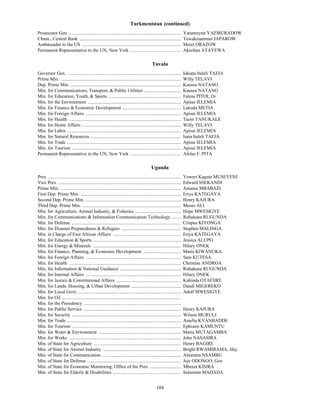 Turkmenistan (continued)
Prosecutor Gen. ...............................................................................................           Yaranmyrat YAZMURADOW
Chmn., Central Bank ......................................................................................                Tuwakmammet JAPAROW
Ambassador to the US ....................................................................................                 Meret ORAZOW
Permanent Representative to the UN, New York ...........................................                                  Aksoltan ATAYEWA

                                                                                              Tuvalu
Governor Gen. ................................................................................................            Iakopa Italeli TAEIA
Prime Min. ......................................................................................................         Willy TELAVI
Dep. Prime Min. ..............................................................................................            Kausea NATANO
Min. for Communications, Transport, & Public Utilities ...............................                                    Kausea NATANO
Min. for Education, Youth, & Sports ..............................................................                        Falesa PITOI, Dr.
Min. for the Environment ...............................................................................                  Apisai IELEMIA
Min. for Finance & Economic Development ..................................................                                Latoala METIA
Min. for Foreign Affairs .................................................................................                Apisai IELEMIA
Min. for Health ...............................................................................................           Taom TANUKALE
Min. for Home Affairs ....................................................................................                Willy TELAVI
Min. for Labor .................................................................................................          Apisai IELEMIA
Min. for Natural Resources .............................................................................                  Isaia Italeli TAEIA
Min. for Trade .................................................................................................          Apisai IELEMIA
Min. for Tourism .............................................................................................            Apisai IELEMIA
Permanent Representative to the UN, New York ...........................................                                  Afelee F. PITA

                                                                                              Uganda
U




Pres. .................................................................................................................   Yoweri Kaguta MUSEVENI
Vice Pres. ........................................................................................................       Edward SSEKANDI
Prime Min. ......................................................................................................         Amama MBABAZI
First Dep. Prime Min. .....................................................................................               Eriya KATEGAYA
Second Dep. Prime Min. .................................................................................                  Henry KAJURA
Third Dep. Prime Min. ....................................................................................                Moses ALI
Min. for Agriculture, Animal Industry, & Fisheries .......................................                                Hope MWESIGYE
Min. for Communications & Information Communication Technology ........                                                   Ruhakana RUGUNDA
Min. for Defense .............................................................................................            Crispus KIYONGA
Min. for Disaster Preparedness & Refugees ...................................................                             Stephen MALINGA
Min. in Charge of East African Affairs ..........................................................                         Eriya KATEGAYA
Min. for Education & Sports ...........................................................................                   Jessica ALUPO
Min. for Energy & Minerals ...........................................................................                    Hilary ONEK
Min. for Finance, Planning, & Economic Development ................................                                       Maria KIWANUKA
Min. for Foreign Affairs .................................................................................                Sam KUTESA
Min. for Health ...............................................................................................           Christine ANDROA
Min. for Information & National Guidance ....................................................                             Ruhakana RUGUNDA
Min. for Internal Affairs .................................................................................               Hilary ONEK
Min. for Justice & Constitutional Affairs .......................................................                         Kahinda OTAFIIRE
Min. for Lands, Housing, & Urban Development ..........................................                                   Daudi MIGEREKO
Min. for Local Govt. .......................................................................................              Adolf MWESIGYE
Min. for Oil .....................................................................................................
Min. for the Presidency ...................................................................................
Min. for Public Service ...................................................................................               Henry KAJURA
Min. for Security .............................................................................................           Wilson MURULI
Min. for Trade .................................................................................................          Amelia KYANBADDE
Min. for Tourism .............................................................................................            Ephraim KAMUNTU
Min. for Water & Environment ......................................................................                       Maria MUTAGAMBA
Min. for Works ...............................................................................................            John NASASIRA
Min. of State for Agriculture ..........................................................................                  Henry BAGIRE
Min. of State for Animal Industry ..................................................................                      Bright RWAMIRAMA, Maj.
Min. of State for Communication ...................................................................                       Alintuma NSAMBU
Min. of State for Defense ................................................................................                Jeje ODONGO, Gen.
Min. of State for Economic Monitoring, Office of the Pres. ..........................                                     Mbeiza KISIRA
Min. of State for Elderly & Disabilities ..........................................................                       Sulaiman MADADA


                                                                                                  104
 