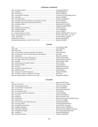 Uzbekistan (continued)
Min. of Culture & Sports ................................................................................                 Tursunali KUZIYEV
Min. of Defense ..............................................................................................            Qobul BERDIYEV
Min. of Economics ..........................................................................................              Galina SAIDOVA
Min. of Emergency Situations ........................................................................                     Tursunxon XUDOYBERGANOV
Min. of Finance ...............................................................................................           Rustam AZIMOV
Min. of Foreign Affairs ...................................................................................               Abdulaziz KAMILOV
Min. of Foreign Economic Relations, Investments, & Trade .........................                                        Elyor GANIYEV
Min. of Higher & Secondary Specialized Education ......................................                                   Baxodir XODIYEV
Min. of Internal Affairs ...................................................................................              Bahodir MATLYUBOV
Min. of Justice .................................................................................................         Nigmatilla YOLDOSHEV
Min. of Labor & Social Security ....................................................................                      Aktam XAITOV
Min. of Public Education ................................................................................                 Temir SHIRINOV
Min. of Public Health ......................................................................................              Anvar ALIMOV
Sec., National Security Council ......................................................................                    Bahodir TOSHMATOV, Maj. Gen.
Chmn., National Security Service ...................................................................                      Rustam INOYATOV, Col. Gen.
Chmn., State Bank ..........................................................................................              Fayzulla MULLAJANOV
Ambassador to the US ....................................................................................                 Ilhomjon NEMATOV
Permanent Representative to the UN, New York ...........................................                                  Murod ASQAROV

                                                                                             Vanuatu
V




Pres. .................................................................................................................   Lolu Johnson ABIL
Prime Min. ......................................................................................................         Sato KILMAN
Dep. Prime Min. ..............................................................................................            Ham LINI
Min. of Agriculture, Forestry, Quarantine, & Fisheries .................................                                  James WANGO
Min. of Cooperatives & Ni-Vanuatu Business Development .........................                                          Don KEN
Min. of Education ...........................................................................................             Marcellino PEPITE
Min. of Finance & Economic Management ....................................................                                Moana CARCASSES
Min. of Foreign Affairs & External Trade ......................................................                           Alfred Rolland CARLOT
Min. of Health .................................................................................................          Willie Reuben ABEL
Min. of Infrastructure & Public Utilities ........................................................                        Harry IAUKO
Min. of Internal Affairs ...................................................................................              George WELLS
Min. of Justice .................................................................................................         Ralph REGENVANU
Min. of Lands & Natural Resources ...............................................................                         Stephen KELSAKAU
Min. of Public Service ....................................................................................               Sato KILMAN
Min. of Sports & Youth Development ............................................................                           Morkin STEPHEN
Min. of Trade, Commerce, Industries, & Tourism .........................................                                  Ham LINI
Permanent Representative to the UN, New York ...........................................                                  Donald KALPOKAS

                                                                                            Venezuela
Pres. .................................................................................................................   Hugo CHAVEZ Frias
Executive Vice Pres. .......................................................................................              Elias Jose JAUA Milano
Min. of Agriculture & Lands ..........................................................................                    Elias JAUA Milano
Min. of Air & Water Transportation ...............................................................                        Elsa GUTIERREZ
Min. of Commerce ..........................................................................................               Edmee BETANCOURT
Min. of Communal Affairs .............................................................................                    Isis OCHOA
Min. of Communications & Information ........................................................                             Andres IZARRA
Min. of Culture ...............................................................................................           Pedro CALZADILLA
Min. of Defense ..............................................................................................            Henry RANGEL Silva
Min. of Education ...........................................................................................             Maryann del Carmen HANSON Flores
Min. of Electricity ...........................................................................................           Hector NAVARRO
Min. of Environment & Natural Resources ....................................................                              Alejandro HITCHER
Min. of Foreign Affairs ...................................................................................               Nicolas MADURO Moros
Min. of Ground Transportation .......................................................................                     Juan GARCIA Toussaint
Min. of Higher Education ...............................................................................                  Marlene Yadira CORDOVA
Min. of Housing & Habitats ...........................................................................                    Ricardo Antonio MOLINA Penaloza
Min. of Indigenous Peoples ............................................................................                   Nicia Marina MALDONADO
Min. of Industry ..............................................................................................           Ricardo MENENDEZ
Min. of Interior & Justice ...............................................................................                Tarek EL AISSAMI


                                                                                                  108
 