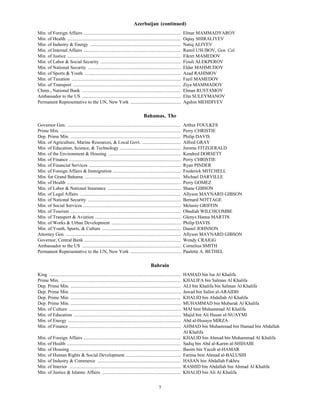 Azerbaijan (continued)
Min. of Foreign Affairs ...................................................................................             Elmar MAMMADYAROV
Min. of Health .................................................................................................        Oqtay SHIRALIYEV
Min. of Industry & Energy .............................................................................                 Natiq ALIYEV
Min. of Internal Affairs ...................................................................................            Ramil USUBOV, Gen. Col.
Min. of Justice .................................................................................................       Fikret MAMEDOV
Min. of Labor & Social Security ....................................................................                    Fizuli ALEKPEROV
Min. of National Security ...............................................................................               Eldar MAHMUDOV
Min. of Sports & Youth ..................................................................................               Azad RAHIMOV
Min. of Taxation .............................................................................................          Fazil MAMEDOV
Min. of Transport ............................................................................................          Ziya MAMMADOV
Chmn., National Bank ....................................................................................               Elman RUSTAMOV
Ambassador to the US ....................................................................................               Elin SULEYMANOV
Permanent Representative to the UN, New York ...........................................                                Agshin MEHDIYEV

                                                                                      Bahamas, The
B




Governor Gen. ................................................................................................          Arthur FOULKES
Prime Min. ......................................................................................................       Perry CHRISTIE
Dep. Prime Min. ..............................................................................................          Philip DAVIS
Min. of Agriculture, Marine Resources, & Local Govt. .................................                                  Alfred GRAY
Min. of Education, Science, & Technology ....................................................                           Jerome FITZGERALD
Min. of the Environment & Housing ..............................................................                        Kendred DORSETT
Min. of Finance ...............................................................................................         Perry CHRISTIE
Min. of Financial Services ..............................................................................               Ryan PINDER
Min. of Foreign Affairs & Immigration ..........................................................                        Frederick MITCHELL
Min. for Grand Bahama ..................................................................................                Michael DARVILLE
Min. of Health .................................................................................................        Perry GOMEZ
Min. of Labor & National Insurance ..............................................................                       Shane GIBSON
Min. of Legal Affairs ......................................................................................            Allyson MAYNARD GIBSON
Min. of National Security ...............................................................................               Bernard NOTTAGE
Min. of Social Services ...................................................................................             Melanie GRIFFIN
Min. of Tourism ..............................................................................................          Obediah WILCHCOMBE
Min. of Transport & Aviation .........................................................................                  Glenys Hanna MARTIN
Min. of Works & Urban Development ...........................................................                           Philip DAVIS
Min. of Youth, Sports, & Culture ...................................................................                    Daniel JOHNSON
Attorney Gen. ..................................................................................................        Allyson MAYNARD GIBSON
Governor, Central Bank ..................................................................................               Wendy CRAIGG
Ambassador to the US ....................................................................................               Cornelius SMITH
Permanent Representative to the UN, New York ...........................................                                Paulette A. BETHEL

                                                                                            Bahrain
King ................................................................................................................   HAMAD bin Isa Al Khalifa
Prime Min. ......................................................................................................       KHALIFA bin Salman Al Khalifa
Dep. Prime Min. ..............................................................................................          ALI bin Khalifa bin Salman Al Khalifa
Dep. Prime Min. ..............................................................................................          Jawad bin Salim al-ARAIDH
Dep. Prime Min. ..............................................................................................          KHALID bin Abdallah Al Khalifa
Dep. Prime Min. ..............................................................................................          MUHAMMAD bin Mubarak Al Khalifa
Min. of Culture ...............................................................................................         MAI bint Muhammad Al Khalifa
Min. of Education ...........................................................................................           Majid bin Ali Hasan al-NUAYMI
Min. of Energy ................................................................................................         Abd al-Husayn MIRZA
Min. of Finance ...............................................................................................         AHMAD bin Muhammad bin Hamad bin Abdallah
                                                                                                                        Al Khalifa
Min. of Foreign Affairs ...................................................................................             KHALID bin Ahmad bin Muhammad Al Khalifa
Min. of Health .................................................................................................        Sadiq bin Abd al-Karim al-SHIHABI
Min. of Housing ..............................................................................................          Basim bin Yacub al-HAMAR
Min. of Human Rights & Social Development ...............................................                               Fatima bint Ahmad al-BALUSHI
Min. of Industry & Commerce .......................................................................                     HASAN bin Abdallah Fakhru
Min. of Interior ...............................................................................................        RASHID bin Abdallah bin Ahmad Al Khalifa
Min. of Justice & Islamic Affairs ...................................................................                   KHALID bin Ali Al Khalifa


                                                                                                  7
 