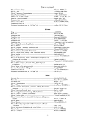 Belarus (continued)
Min. of Taxes & Duties ..................................................................................               Vladimir POLUYAN
Min. of Trade ..................................................................................................        Valentin CHEKANOV
Min. of Transport & Communication .............................................................                         Anatol SIVAK
Chief, Presidential Admin. ..............................................................................               Andrey KOBYAKOV
Chmn., Ctte. for State Security .......................................................................                 Vadim ZAITSEV, Maj. Gen.
State Sec., Security Council ............................................................................               Leonid MALTSEV
Prosecutor Gen. ...............................................................................................         Aleksandr KONYUK
Chmn., National Bank ....................................................................................               Nadezhda YERMAKOVA
Ambassador to the US ....................................................................................
Permanent Representative to the UN, New York ...........................................                                Andrey DAPKYUNAS

                                                                                            Belgium
King ................................................................................................................   ALBERT II
Prime Min. ......................................................................................................       Elio DI RUPO
Vice Prime Min. ..............................................................................................          Joelle MILQUET
Vice Prime Min. ..............................................................................................          Laurette ONKELINX
Vice Prime Min. ..............................................................................................          Didier REYNDERS
Vice Prime Min. ..............................................................................................          Steven VANACKERE
Vice Prime Min. ..............................................................................................          Vincent VAN QUICKENBORNE
Min. of Budget & Admin. Simplification .......................................................                          Olivier CHASTEL
Min. of Defense ..............................................................................................          Pieter DE CREM
Min. of Economy, Consumers, & the North Sea ............................................                                Johan VANDE LANOTTE
Min. of Employment .......................................................................................              Monica DE CONINCK
Min. of Finance & Sustainable Development .................................................                             Steven VANACKERE
Min. of Foreign Affairs, Foreign Trade, & European Affairs ........................                                     Didier REYNDERS
Min. of Interior ...............................................................................................        Joelle MILQUET
Min. of Justice .................................................................................................       Annemie TURTELBOOM
Min. of the Middle Class, Small & Medium-Sized Enterprises, Self-
  Employed, & Agriculture ...........................................................................                   Sabine LARUELLE
Min. of Pensions .............................................................................................          Vincent VAN QUICKENBORNE
Min. of Public Enterprise, Scientific Policy, & Development
  Cooperation .................................................................................................         Paul MAGNETTE
Min. of Social Affairs & Public Health ..........................................................                       Laurette ONKELINX
Governor, National Bank of Belgium .............................................................                        Guy QUADEN
Ambassador to the US ....................................................................................               Jan Jozef MATTHYSEN
Permanent Representative to the UN, New York ...........................................                                Jan GRAULS

                                                                                              Belize
Governor Gen. ................................................................................................          Colville YOUNG, Sir
Prime Min. ......................................................................................................       Dean Oliver BARROW
Dep. Prime Min. ..............................................................................................          Gaspar VEGA
Min. of Communications ................................................................................                 Melvin HULSE
Min. of Culture ...............................................................................................         Jose Manuel HEREDIA, Jr.
Min. of Economic Development, Commerce, Industry, & Consumer
  Protection ....................................................................................................       Erwin CONTRERAS
Min. of Education, Youth, & Sports ...............................................................                      Patrick FABER
Min. of Energy, Science, Technology, & Public Utilities ..............................                                  Joy GRANT
Min. of Finance & Economic Development ...................................................                              Dean Oliver BARROW
Min. of Foreign Affairs ...................................................................................             Wilfred Peter ELRINGTON
Min. of Forestry, Fisheries, Sustainable Development, & Indigenous
  Peoples ........................................................................................................      Liselle ALAMILLA
Min. of Health .................................................................................................        Pablo MARIN
Min. of Housing ..............................................................................................          Michael FINNEGAN
Min. of Human Development, Social Transformation, & Poverty
  Alleviation ..................................................................................................        Mark KING
Min. of Information, Broadcasting, & Public Utilities ...................................                               Elvin PENNER
Min. of Labor ..................................................................................................        Gabriel MARTINEZ
Min. of Local Govt. ........................................................................................            Gabriel MARTINEZ


                                                                                                 10
 