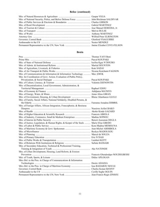 Belize (continued)
Min. of Natural Resources & Agriculture ......................................................                            Gaspar VEGA
Min. of National Security, Police, and Belize Defense Force ........................                                      John Birchman SALDIVAR
Min. of Public Services & Elections & Boundaries .......................................                                  Charles GIBSON
Min. of Rural Development ............................................................................                    Gabriel MARTINEZ
Min. of Tourism & Culture .............................................................................                   Jose Manuel HEREDIA, Jr.
Min. of Transport ............................................................................................            Melvin HULSE
Min. of Works .................................................................................................           Anthony MARTINEZ
Attorney Gen. ..................................................................................................          Wilfred Peter ELRINGTON
Governor, Central Bank ..................................................................................                 Glenford YSAGUIRRE
Ambassador to the US ....................................................................................                 Nestor MENDEZ
Permanent Representative to the UN, New York ...........................................                                  Janine Elizabet COYE-FELSON

                                                                                                Benin
Pres. .................................................................................................................   Thomas YAYI Boni
Prime Min. ......................................................................................................         Pascal KOUPAKI
Min. of State of National Defense ..................................................................                      Issifou Kgui N’DOURO
Min. of Admin. & Institutional Reform ..........................................................                          Martial SOUNTON
Min. of Agriculture, Livestock, & Fisheries ...................................................                           Kate SADAI
Min. of Air Transport & Public Works ...........................................................                          Nicaise Kotchami FAGNON
Min. of Communications & Information & Information Technology ............                                                Max AWEK
Min. for Coordination of Govt. Action, Evaluation of Public Policy,
  Privatization, & Social Dialogue ................................................................                       Pascal KOUPAKI
Min. of Culture, Literacy, & Tourism ............................................................                         Valentin DJENONTIN
Min. of Decentralization, Local Government, Administration, &
  Territorial Management ..............................................................................                   Raphael EDOU
Min. of Economy & Finance ..........................................................................                      Adidjatou MATHYS
Min. of Energy, Water, & Mines ....................................................................                       Jonas Aliou GBIAN
Min. of Environment, Housing, & Urban Development ................................                                        Blaise Ahanhanzo GLELE
Min. of Family, Social Affairs, National Solidarity, Disabled Persons, &
  the Elderly ...................................................................................................         Fatouma Amadou DJIBRIL
Min. of Foreign Affairs, African Integration, Francophonie, & Beninese
  Diaspora ......................................................................................................         Nassirou Arifari BAKO
Min. of Health .................................................................................................          Akoko Kinde GAZARD
Min. of Higher Education & Scientific Research ...........................................                                Francois ABIOLA
Min. of Industry, Commerce, Small & Medium Enterprises ..........................                                         Madina SEPHOU
Min. of Interior & Public Security ..................................................................                     Benoit Assounan DEGLA
Min. of Justice, Legislation, & Human Rights, & Keeper of the Seals ..........                                            Marie Elise GBEDO
Min. of Labor & Public Service ......................................................................                     Kora Madina MEMOUNA
Min. of Maritime Economy & Govt. Spokesman ...........................................                                    Jean-Michel ABIMBOLA
Min. of Microfinance ......................................................................................               Reckya MADOUGOU
Min. of Planning .............................................................................................            Marcel de SOUZA
Min. of Primary Education .............................................................................                   Eric N’DAH
Min. of Public Works & Transportation .........................................................                           Lambert KOTY
Min. of Relations With Institutions & Religions ............................................                              Safiatu BASSABI
Min. of Secondary Education, Technical & Professional Training,
  Training & Integration of Youth .................................................................                       Ake NATONDE
Min. of Urban Development, Housing, Land Reform, & Erosion
  Prevention ...................................................................................................          Francois Gbendoukpo NOUDEGBESSI
Min. of Youth, Sports, & Leisure ...................................................................                      Didier APLOGAN
Min.-Del. to the Pres. in Charge of Communications & Information
  Technologies ...............................................................................................            Desire ADADJA
Min.-Del. to the Pres. in Charge of Maritime Economy .................................                                    Issa BADAROU SOULE
Governor, Central Bank ..................................................................................                 Charles Konan BANNY
Ambassador to the US ....................................................................................                 Cyrille Segbe OGUIN
Permanent Representative to the UN, New York ...........................................                                  Jean-Francis Regis ZINSOU




                                                                                                   11
 