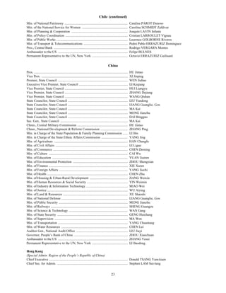 Chile (continued)
Min. of National Patrimony ............................................................................                   Catalina PAROT Donoso
Min. of the National Service for Women .......................................................                            Carolina SCHMIDT Zaldivar
Min. of Planning & Cooperation ....................................................................                       Joaquin LAVIN Infante
Min. of Policy Coordination ...........................................................................                   Cristian LARROULET Vignau
Min. of Public Works ......................................................................................               Laurence GOLBORNE Riveros
Min. of Transport & Telecommunications .....................................................                              Pedro Pablo ERRAZURIZ Dominguez
Pres., Central Bank .........................................................................................             Rodrigo VERGARA Montes
Ambassador to the US ....................................................................................                 Felipe BULNES
Permanent Representative to the UN, New York ...........................................                                  Octavio ERRAZURIZ Guilisasti

                                                                                               China
Pres. .................................................................................................................   HU Jintao
Vice Pres. ........................................................................................................       XI Jinping
Premier, State Council ....................................................................................               WEN Jiabao
Executive Vice Premier, State Council ...........................................................                         LI Keqiang
Vice Premier, State Council ............................................................................                  HUI Liangyu
Vice Premier, State Council ............................................................................                  ZHANG Dejiang
Vice Premier, State Council ............................................................................                  WANG Qishan
State Councilor, State Council ........................................................................                   LIU Yandong
State Councilor, State Council ........................................................................                   LIANG Guanglie, Gen.
State Councilor, State Council ........................................................................                   MA Kai
State Councilor, State Council ........................................................................                   MENG Jianzhu
State Councilor, State Council ........................................................................                   DAI Bingguo
Sec. Gen., State Council .................................................................................                MA Kai
Chmn., Central Military Commission .............................................................                          HU Jintao
Chmn., National Development & Reform Commission .................................                                         ZHANG Ping
Min. in Charge of the State Population & Family Planning Commission ......                                                LI Bin
Min. in Charge of the State Ethnic Affairs Commission ................................                                    YANG Jing
Min. of Agriculture .........................................................................................             HAN Changfu
Min. of Civil Affairs .......................................................................................             LI Liguo
Min. of Commerce ..........................................................................................               CHEN Deming
Min. of Culture ...............................................................................................           CAI Wu
Min. of Education ...........................................................................................             YUAN Guiren
Min. of Environmental Protection ..................................................................                       ZHOU Shengxian
Min. of Finance ...............................................................................................           XIE Xuren
Min. of Foreign Affairs ...................................................................................               YANG Jiechi
Min. of Health .................................................................................................          CHEN Zhu
Min. of Housing & Urban-Rural Development ..............................................                                  JIANG Weixin
Min. of Human Resources & Social Security .................................................                               YIN Weimin
Min. of Industry & Information Technology...................................................                              MIAO Wei
Min. of Justice .................................................................................................         WU Aiying
Min. of Land & Resources ..............................................................................                   XU Shaoshi
Min. of National Defense ................................................................................                 LIANG Guanglie, Gen.
Min. of Public Security ...................................................................................               MENG Jianzhu
Min. of Railways .............................................................................................            SHENG Guangzu
Min. of Science & Technology .......................................................................                      WAN Gang
Min. of State Security .....................................................................................              GENG Huichang
Min. of Supervision ........................................................................................              MA Wen
Min. of Transportation ....................................................................................               YANG Chuantang
Min. of Water Resources ................................................................................                  CHEN Lei
Auditor Gen., National Audit Office ..............................................................                        LIU Jiayi
Governor, People’s Bank of China .................................................................                        ZHOU Xiaochuan
Ambassador to the US ....................................................................................                 ZHANG Yesui
Permanent Representative to the UN, New York ...........................................                                  LI Baodong

Hong Kong
(Special Admin. Region of the People’s Republic of China)
Chief Executive ............................................................................................... Donald TSANG Yam-kuen
Chief Sec. for Admin. ..................................................................................... Stephen LAM Sui-lung


                                                                                                   23
 