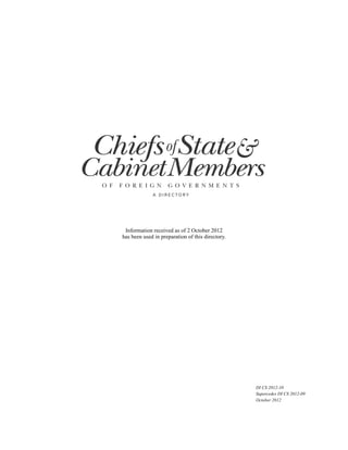 Chiefs ofState&
CabinetMembers
 O F   F O R E I G N       G O V E R N M E N T S
                    A D I R E C TO RY




        Information received as of 2 October 2012
       has been used in preparation of this directory.




                                                         DI CS 2012-10
                                                         Supercedes DI CS 2012-09
                                                         October 2012
 