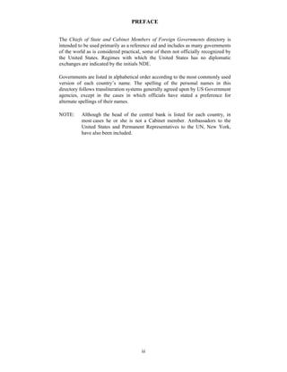 PREFACE


The Chiefs of State and Cabinet Members of Foreign Governments directory is
intended to be used primarily as a reference aid and includes as many governments
of the world as is considered practical, some of them not officially recognized by
the United States. Regimes with which the United States has no diplomatic
exchanges are indicated by the initials NDE.

Governments are listed in alphabetical order according to the most commonly used
version of each country’s name. The spelling of the personal names in this
directory follows transliteration systems generally agreed upon by US Government
agencies, except in the cases in which officials have stated a preference for
alternate spellings of their names.

NOTE:     Although the head of the central bank is listed for each country, in
          most cases he or she is not a Cabinet member. Ambassadors to the
          United States and Permanent Representatives to the UN, New York,
          have also been included.




                                       iii
 