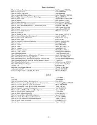 Kenya (continued)
Min. for Fisheries Development .....................................................................                      Paul Nyongesa OTUOMA
Min. for Foreign Affairs .................................................................................                Samson ONGERI
Min. for Forestry & Wildlife ..........................................................................                   Noah WEKESA
Min. for Gender & Children Affairs ...............................................................                        Esther Murugi MATHENGE
Min. for Higher Education, Science, & Technology ......................................                                   Margaret KAMAR
Min. for Home Affairs ....................................................................................                Stephene Kalonzo MUSYOKA
Min. for Housing .............................................................................................            Peter Soita SHITANDA
Min. for Industrialization ................................................................................               Henry Kiprono KOSGEY
Min. for Information & Communications .......................................................                             Samuel Lesuron POGHISIO
Min. for Justice, National Cohesion, & Constitutional Affairs ......................                                      Eugene WAMALWA
Min. for Labor .................................................................................................          John Kiyonga MUNYES
Min. for Lands ................................................................................................           Aggrey James ORENGO
Min. for Livestock Development ....................................................................                       Mohamed Abdi KUTI
Min. for Local Govt. .......................................................................................
Min. for Medical Services ..............................................................................                  Peter Anyang’ NYONG’O
Min. for Nairobi Metropolitan Development .................................................                               Jamleck KAMAU
Min. for Public Health & Sanitation ...............................................................                       Beth Wambui MUGO
Min. for Public Works ....................................................................................                Chris OBURE
Min. for Regional Development Authorities ..................................................                              Fredrick Omulo GUMO
Min. for Roads ................................................................................................           Kipkalya KONES
Min. for Tourism .............................................................................................            Danson MWAZO
Min. for Trade .................................................................................................          Moses WETANGULA
Min. for Transport ...........................................................................................            Amos KIMUNYA
Min. for Water & Irrigation ............................................................................                  Charity Kaluki NGILU
Min. for Youth & Sports .................................................................................                 Helen Jepkemoi SAMBILI
Min. of State for Defense ................................................................................                Yussuf Mohamed HAJI
Min. of State for Immigration & Registration of Persons ..............................                                    Gerald Otieno KAJWANG
Min. of State for National Heritage & Culture ...............................................                             William Ole NTIMAMA
Min. of State for Planning, National Development, & Vision 2030 ..............                                            Wycliffe Ambetsa OPARANYA
Min. of State for Provincial Admin. & National Security (Acting) ...............                                          Yusuf HAJI
Min. of State for Public Service ......................................................................                   Dalmas Anyango OTIENO
Min. of State for Special Programs .................................................................                      Naomi Namsi SHABAN
Attorney Gen. ..................................................................................................          Githu MUIGAI
Governor, Central Bank of Kenya ..................................................................                        Njuguna S. NDUNGU
Ambassador to the US ....................................................................................                 Elkanah ODEMBO
Permanent Representative to the UN, New York ...........................................                                  Macharia KAMAU

                                                                                              Kiribati
Pres. .................................................................................................................   Anote TONG
Vice Pres. ........................................................................................................       Teima ONORIO
Min. for Commerce, Industry, & Cooperatives ..............................................                                Pinto KATIA
Min. for Communications, Transport, & Tourism Development ...................                                             Taberannang “Peter” TIMEON
Min. for Education, Youth, & Sports Development .......................................                                   Maere TEKANENE
Min. for Environment, Lands, & Agricultural Development .........................                                         Tiarite KWONG
Min. for Finance & Economic Development ..................................................                                Tom MURDOCH
Min. for Fisheries & Marine Resources Development ...................................                                     Tinian REIHER
Min. for Foreign Affairs & Immigration ........................................................                           Anote TONG
Min. for Health & Medical Services ...............................................................                        Kautu TENAUA, Dr.
Min. for Internal Affairs & Social Development ............................................                               Teima ONORIO
Min. for Labor & Human Resource Development .........................................                                     Boutu BATERIKI
Min. for the Line and Phoenix Islands Development .....................................                                   Tawita TEMOKU
Min. for Public Works & Utilities ..................................................................                      Kirabuke TEIAUA
Attorney Gen. ..................................................................................................          Titabu TABANE




                                                                                                   52
 