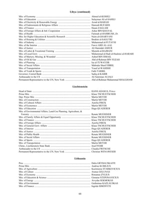 Libya (continued)
Min. of Economy ............................................................................................              Ahmed al-KOSHLI
Min. of Education ...........................................................................................             Sulayman Ali al-SAHILI
Min. of Electricity & Renewable Energy .......................................................                            Awad al-BARASI
Min. of Endowments & Religious Affairs ......................................................                             Hamzah BUFARIS
Min. of Finance ...............................................................................................           Hasan ZAGLAM
Min. of Foreign Affairs & Intl. Cooperation ..................................................                            Ashur BIN KHAYAL
Min. of Health .................................................................................................          Fatimah al-HAMRUSH, Dr.
Min. for Higher Education & Scientific Research ..........................................                                Naim al-GHARYANI
Min. of Housing & Utilities ............................................................................                  Ibrahim al-SAGUTRI
Min. of Industry ..............................................................................................           Muhammad al-FUTAYSI
Min. of the Interior ..........................................................................................           Fawzi ABD AL-AAL
Min. of Justice .................................................................................................         Ali Hamidah ASHUR
Min. of Labor & Vocational Training ............................................................                          Mustafa al-RAJBANI
Min. of Local Govt. ........................................................................................              Muhammad al-Hadi al-Hashimi al-HARARI
Min. of Martyrs, Missing, & Wounded ..........................................................                            Ashraf BIN ISMAIL
Min. of Oil & Gas ...........................................................................................             Abd al-Rahman BIN YEZAH
Min. of Planning .............................................................................................            Isa al-TUWAYJIR
Min. of Social Affairs .....................................................................................              Mabruka Sharif JIBRIL
Min. of Transportation ....................................................................................               Yusuf al-WAHISHI
Min. of Youth & Sports ..................................................................................                 Fathi TARBIL
Governor, Central Bank ..................................................................................                 Sadiq al-KABIR
Ambassador to the US ....................................................................................                 Ali Suleiman AUJALI
Permanent Representative to the UN, New York ...........................................                                  Abd al-Rahman Muhammad SHALGHAM

                                                                                         Liechtenstein
Head of State ...................................................................................................         HANS ADAM II, Prince
Prime Min. ......................................................................................................         Klaus TSCHUETSCHER
Dep. Prime Min. ..............................................................................................            Martin MEYER
Min. of Construction .......................................................................................              Martin MEYER
Min. of Cultural Affairs ..................................................................................               Aurelia FRICK
Min. of Economics ..........................................................................................              Martin MEYER
Min. of Education ...........................................................................................             Hugo QUADERER
Min. of Environmental Affairs, Land-Use Planning, Agriculture, &
  Forestry .......................................................................................................        Renate MUESSNER
Min. of Family Affairs & Equal Opportunity .................................................                              Klaus TSCHUETSCHER
Min. of Finance ...............................................................................................           Klaus TSCHUETSCHER
Min. of Foreign Affairs ...................................................................................               Aurelia FRICK
Min. of General Govt. Affairs ........................................................................                    Klaus TSCHUETSCHER
Min. of Interior ...............................................................................................          Hugo QUADERER
Min. of Justice .................................................................................................         Aurelia FRICK
Min. of Public Health ......................................................................................              Renate MUESSNER
Min. of Social Affairs .....................................................................................              Renate MUESSNER
Min. of Sports .................................................................................................          Hugo QUADERER
Min. of Transportation ....................................................................................               Martin MEYER
Chmn., Liechtenstein State Bank ....................................................................                      Josef FEHR
Ambassador to the US ....................................................................................                 Claudia FRITSCHE
Permanent Representative to the UN, New York ...........................................                                  Christian WENAWESER

                                                                                            Lithuania
Pres. .................................................................................................................   Dalia GRYBAUSKAITE
Prime Min. ......................................................................................................         Andrius KUBILIUS
Min. of Agriculture .........................................................................................             Kazimieras STARKEVICIUS
Min. of Culture ...............................................................................................           Arunas GELUNAS
Min. of Economy ............................................................................................              Rimantas ZYLIUS
Min. of Education & Science ..........................................................................                    Gintaras STEPONAVICIUS
Min. of Energy ................................................................................................           Arvydas SEKMOKAS
Min. of Environment .......................................................................................               Gediminas KAZLAUSKAS
Min. of Finance ...............................................................................................           Ingrida SIMONYTE


                                                                                                   60
 