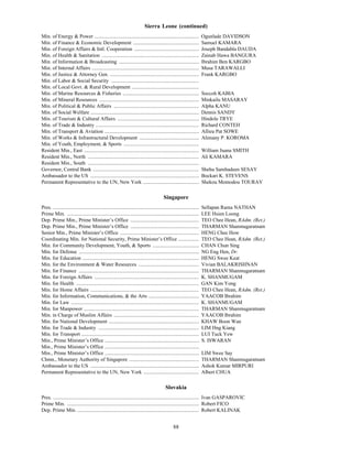 Sierra Leone (continued)
Min. of Energy & Power .................................................................................                  Ogunlade DAVIDSON
Min. of Finance & Economic Development ...................................................                                Samuel KAMARA
Min. of Foreign Affairs & Intl. Cooperation ..................................................                            Joseph Bandabla DAUDA
Min. of Health & Sanitation ...........................................................................                   Zainab Hawa BANGURA
Min. of Information & Broadcasting ..............................................................                         Ibrahim Ben KARGBO
Min. of Internal Affairs ...................................................................................              Musa TARAWALLI
Min. of Justice & Attorney Gen. .....................................................................                     Frank KARGBO
Min. of Labor & Social Security ....................................................................
Min. of Local Govt. & Rural Development ....................................................
Min. of Marine Resources & Fisheries ...........................................................                          Soccoh KABIA
Min. of Mineral Resources .............................................................................                   Minkailu MASARAY
Min. of Political & Public Affairs ..................................................................                     Alpha KANU
Min. of Social Welfare ....................................................................................               Dennis SANDY
Min. of Tourism & Cultural Affairs ...............................................................                        Hindole TRYE
Min. of Trade & Industry ................................................................................                 Richard CONTEH
Min. of Transport & Aviation .........................................................................                    Allieu Pat SOWE
Min. of Works & Infrastructural Development ..............................................                                Alimany P. KOROMA
Min. of Youth, Employment, & Sports ..........................................................
Resident Min., East .........................................................................................             William Juana SMITH
Resident Min., North ......................................................................................               Ali KAMARA
Resident Min., South ......................................................................................
Governor, Central Bank ..................................................................................                 Shehu Sambadeen SESAY
Ambassador to the US ....................................................................................                 Bockari K. STEVENS
Permanent Representative to the UN, New York ...........................................                                  Shekou Momodou TOURAY

                                                                                            Singapore
Pres. .................................................................................................................   Sellapan Rama NATHAN
Prime Min. ......................................................................................................         LEE Hsien Loong
Dep. Prime Min., Prime Minister’s Office .....................................................                            TEO Chee Hean, RAdm. (Ret.)
Dep. Prime Min., Prime Minister’s Office .....................................................                            THARMAN Shanmugaratnam
Senior Min., Prime Minister’s Office .............................................................                        HENG Chee How
Coordinating Min. for National Security, Prime Minister’s Office ................                                         TEO Chee Hean, RAdm. (Ret.)
Min. for Community Development, Youth, & Sports ....................................                                      CHAN Chun Sing
Min. for Defense .............................................................................................            NG Eng Hen, Dr.
Min. for Education ..........................................................................................             HENG Swee Keat
Min. for the Environment & Water Resources ...............................................                                Vivian BALAKRISHNAN
Min. for Finance .............................................................................................            THARMAN Shanmugaratnam
Min. for Foreign Affairs .................................................................................                K. SHANMUGAM
Min. for Health ...............................................................................................           GAN Kim Yong
Min. for Home Affairs ....................................................................................                TEO Chee Hean, RAdm. (Ret.)
Min. for Information, Communications, & the Arts .......................................                                  YAACOB Ibrahim
Min. for Law ...................................................................................................          K. SHANMUGAM
Min. for Manpower .........................................................................................               THARMAN Shanmugaratnam
Min. in Charge of Muslim Affairs ..................................................................                       YAACOB Ibrahim
Min. for National Development ......................................................................                      KHAW Boon Wan
Min. for Trade & Industry ..............................................................................                  LIM Hng Kiang
Min. for Transport ...........................................................................................            LUI Tuck Yew
Min., Prime Minister’s Office .........................................................................                   S. ISWARAN
Min., Prime Minister’s Office .........................................................................
Min., Prime Minister’s Office .........................................................................                   LIM Swee Say
Chmn., Monetary Authority of Singapore ......................................................                             THARMAN Shanmugaratnam
Ambassador to the US ....................................................................................                 Ashok Kumar MIRPURI
Permanent Representative to the UN, New York ...........................................                                  Albert CHUA

                                                                                             Slovakia
Pres. ................................................................................................................. Ivan GASPAROVIC
Prime Min. ...................................................................................................... Robert FICO
Dep. Prime Min. .............................................................................................. Robert KALINAK


                                                                                                   88
 