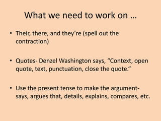 What we need to work on …
• Their, there, and they’re (spell out the
contraction)
• Quotes- Denzel Washington says, “Context, open
quote, text, punctuation, close the quote.”
• Use the present tense to make the argumentsays, argues that, details, explains, compares, etc.

 