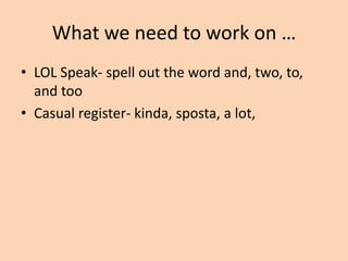 What we need to work on …
• References to diction, ethos, logos and pathos.
– Incorrect- He used diction or He used logos.
– Correct- His diction reflected his sadness. His
sarcastic diction reflected his dual purpose.
– Incorrect- He used ethos.
– Correct- Seattle’s appeal to ethos included a
contrast between the two peoples’ gods.

 