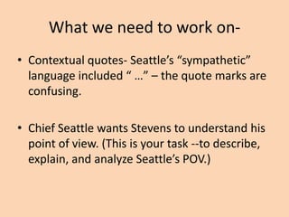 What we need to work on• Seattle wrote a great speech. (Don’t
complement the prompt, analyze it.)
• Seattle spoke with Stevens on numerous
occasions. (We don’t know this from the text.)
• He ranted and raved. Did he do both? Seattle
compared and contrasted.

 