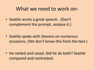 What we need to work on• Over-writing- “… speaks to his people in a
way, leaving them yearning for more as a cub
to its mother.
• Identify Seattle’s metaphors- there were
many. You don’t need to write a rhetorical
analysis with metaphors. Your reader (me)
understands the context of the
communication; so will the AP reader.

 