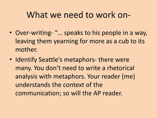 What we need to work on• A metaphor is a figurative language device
used to compare or contrast two unalike
things so that a reader/listener can make a
connection to the writer/speaker.
• You don’t need to define rhetorical or literary
devices for the reader. They are experts. Label
it, provide an example and then get to the
commentary.

 