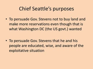 Chief Seattle’s purposes
• To persuade Gov. Stevens not to buy land and
make more reservations even though that is
what Washington DC (the US govt.) wanted

• To persuade Gov. Stevens that he and his
people are educated, wise, and aware of the
exploitative situation

 