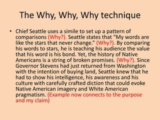 The Why, Why, Why technique
• Chief Seattle uses a simile to set up a pattern of
comparisons (Why?). Seattle states that “My words are
like the stars that never change.” (Why?). By comparing
his words to stars, he is teaching his audience the value
that his word is his bond. Yet, the history of Native
Americans is a string of broken promises. (Why?). Since
Governor Stevens had just returned from Washington
with the intention of buying land, Seattle knew that he
had to show his intelligence, his awareness and his
culture with carefully crafted diction that could evoke
Native American imagery and White American
pragmatism. (Example now connects to the purpose
and my claim)

 