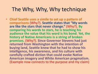 The Why, Why, Why technique
• Chief Seattle uses a simile to set up a pattern of
comparisons (Why?). Seattle states that “My words
are like the stars that never change.” (Why?). By
comparing his words to stars, he is teaching his
audience the value that his word is his bond. Yet, the
history of Native Americans is a string of broken
promises. (Why?). Since Governor Stevens had just
returned from Washington with the intention of
buying land, Seattle knew that he had to show his
intelligence, his awareness, and his culture with
carefully crafted diction that could evoke Native
American imagery and White American pragmatism.
(Example now connects to the purpose and my claim)

 