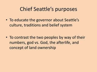 Chief Seattle’s purposes
• To educate the governor about Seattle’s
culture, traditions and belief system
• To contrast the two peoples by way of their
numbers, god vs. God, the afterlife, and
concept of land ownership

 