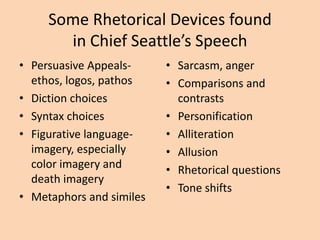 Some Rhetorical Devices found
in Chief Seattle’s Speech
• Persuasive Appealsethos, logos, pathos
• Diction choices
• Syntax choices
• Figurative languageimagery, especially
color imagery and
death imagery
• Metaphors and similes

• Sarcasm, anger
• Comparisons and
contrasts
• Personification
• Alliteration
• Allusion
• Rhetorical questions
• Tone shifts

 