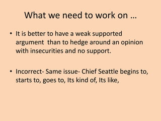 What we need to work on …
• It is better to have a weak supported
argument than to hedge around an opinion
with insecurities and no support.

• Incorrect- Same issue- Chief Seattle begins
to, starts to, goes to, Its kind of, Its like,

 