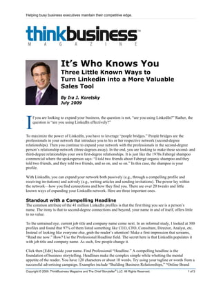Helping busy business executives maintain their competitive edge.




                         It’s Who Knows You
                         Three Little Known Ways to
                         Turn Linkedin into a More Valuable
                         Sales Tool
                         By Ira J. Koretsky
                         July 2009




I
    f you are looking to expand your business, the question is not, “are you using LinkedIn?” Rather, the
    question is “are you using LinkedIn effectively?”


To maximize the power of LinkedIn, you have to leverage “people bridges.” People bridges are the
professionals in your network that introduce you to his or her respective network (second-degree
relationships). Then you continue to expand your network with the professionals in the second-degree
person’s relationship network (three degrees away). In the end, you are looking to make these second- and
third-degree relationships your own first-degree relationships. It is just like the 1970s Fabergé shampoo
commercial where the spokesperson says: “I told two friends about Fabergé organic shampoo and they
told two friends, and they told two friends, and so on, and so on.” In this case, the shampoo is your
profile.

With LinkedIn, you can expand your network both passively (e.g., through a compelling profile and
receiving invitations) and actively (e.g., writing articles and sending invitations). The power lay within
the network—how you find connections and how they find you. There are over 20 tweaks and little
known ways of expanding your LinkedIn network. Here are three important ones.

Standout with a Compelling Headline
The common attribute of the 41 million LinkedIn profiles is that the first thing you see is a person’s
name. The irony is that to second-degree connections and beyond, your name in and of itself, offers little
to no value.

To the untrained eye, current job title and company name come next. In an informal study, I looked at 300
profiles and found that 97% of them listed something like CEO, CFO, Consultant, Director, Analyst, etc.
Instead of looking like everyone else, grab the reader’s attention! Make a first impression that screams,
“Read me now.” How? Use the Professional Headline field. The secret here is that LinkedIn populates it
with job title and company name. As such, few people change it.

Click then [Edit] beside your name. Find Professional “Headline.” A compelling headline is the
foundation of business storytelling. Headlines make the complex simple while whetting the mental
appetite of the reader. You have 120 characters or about 10 words. Try using your tagline or words from a
successful advertising campaign. Examples include “Building Business Relationships,” “Online Brand
                                                                 ®
Copyright © 2009. ThinkBusiness Magazine and The Chief Storyteller LLC. All Rights Reserved.            1 of 3
 