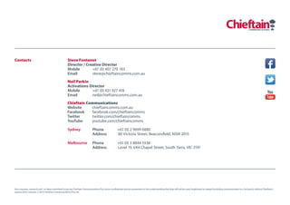 Contacts                                            Steve Fontanot
                                                    Director / Creative Director
                                                    Mobile        +61 (0) 407 270 183
                                                    Email         steve@chieftaincomms.com.au
                                                    Neil Parkin
                                                    Activations Director
                                                    Mobile       +61 (0) 431 927 418
                                                    Email        neil@chieftaincomms.com.au
                                                    Chieftain Communications
                                                    Website     chieftaincomms.com.au
                                                    Facebook    facebook.com/chieftaincomms
                                                    Twitter     twitter.com/chieftaincomms
                                                    YouTube     youtube.com/chieftaincomms

                                                    Sydney                  Phone                    +61 (0) 2 9699 6880
                                                                            Address                  80 Victoria Street, Beaconsfield, NSW 2015

                                                    Melbourne               Phone                    +61 (0) 3 8844 5538
                                                                            Address                  Level 19, 644 Chapel Street, South Yarra, VIC 3141




Any concepts, research and / or ideas submitted to you by Chieftain Communications Pty Ltd are confidential and are presented on the understanding that they will not be used, duplicated or copied (including communication to a 3rd party) without Chieftain’s
express prior consent. © 2013 Chieftain Communications Pty Ltd.
 