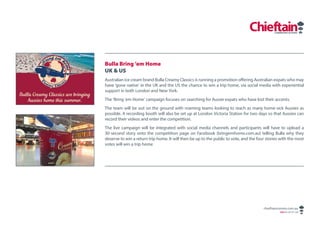 Bulla Bring ’em Home
UK & US
Australian ice cream brand Bulla Creamy Classics is running a promotion offering Australian expats who may
have ‘gone native’ in the UK and the US the chance to win a trip home, via social media with experiential
support in both London and New York.
The ‘Bring ’em Home’ campaign focuses on searching for Aussie expats who have lost their accents.
The team will be out on the ground with roaming teams looking to reach as many home-sick Aussies as
possible. A recording booth will also be set up at London Victoria Station for two days so that Aussies can
record their videos and enter the competition.
The live campaign will be integrated with social media channels and participants will have to upload a
30-second story onto the competition page on Facebook (bringemhome.com.au) telling Bulla why they
deserve to win a return trip home. It will then be up to the public to vote, and the four stories with the most
votes will win a trip home




                                                                                        chieftaincomms.com.au
                                                                                                 ABN 48 140 371 339
 