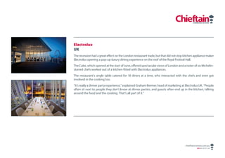 Electrolux
UK
The recession had a great effect on the London restaurant trade, but that did not stop kitchen appliance maker
Electrolux opening a pop-up luxury dining experience on the roof of the Royal Festival Hall.
The Cube, which opened at the start of June, offered spectacular views of London and a roster of six Michelin-
starred chefs worked out of a kitchen fitted with Electrolux appliances.
The restaurant’s single table catered for 18 diners at a time, who interacted with the chefs and even got
involved in the cooking too.
“It’s really a dinner party experience,” explained Graham Bremer, head of marketing at Electrolux UK. “People
often sit next to people they don’t know at dinner parties, and guests often end up in the kitchen, talking
around the food and the cooking. That’s all part of it.”




                                                                                       chieftaincomms.com.au
                                                                                                ABN 48 140 371 339
 