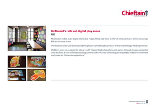 McDonald’s rolls out digital play zones
UK
McDonald’s rolled out a digital interactive Happy Meals play zone in 150 UK restaurants in a bid to encourage
kids to be more active.
The fast food chain said it introduced the gesture controlled play zones to “enhance the Happy Meal experience”.
Children were encouraged to interact with Happy Meals characters and games through images projected
onto the floor. It uses overhead tracking cameras with infra-red technology to respond to children’s movement
and create an “immersive experience”.




                                                                                         chieftaincomms.com.au
                                                                                                  ABN 48 140 371 339
 