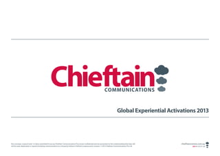 Global Experiential Activations 2013




Any concepts, research and / or ideas submitted to you by Chieftain Communications Pty Ltd are confidential and are presented on the understanding that they will   chieftaincomms.com.au
not be used, duplicated or copied (including communication to a 3rd party) without Chieftain’s express prior consent. © 2013 Chieftain Communications Pty Ltd.               ABN 48 140 371 339
 