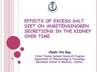 EFFECTS OF EXCESS SALT
DIET ON ANGITENSINOGEN
SECRETIONS IN THE KIDNEY
OVER TIME


             Chieh-Yin Kuo,
   Vivien Thomas Summer Research Program;
   Department of Pharmacology & Toxicology,
    Morehouse School of Medicine, Atlanta.
 