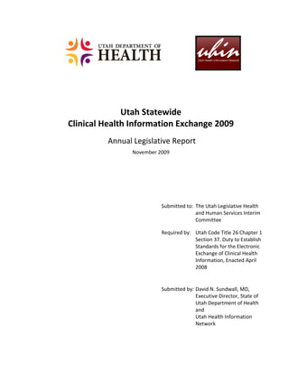 Utah Statewide
Clinical Health Information Exchange 2009
         Annual Legislative Report
               November 2009




                         Submitted to: The Utah Legislative Health
                                       and Human Services Interim
                                       Committee

                         Required by: Utah Code Title 26 Chapter 1
                                      Section 37. Duty to Establish
                                      Standards for the Electronic
                                      Exchange of Clinical Health
                                      Information, Enacted April
                                      2008


                         Submitted by: David N. Sundwall, MD,
                                       Executive Director, State of
                                       Utah Department of Health
                                       and
                                       Utah Health Information
                                       Network
 