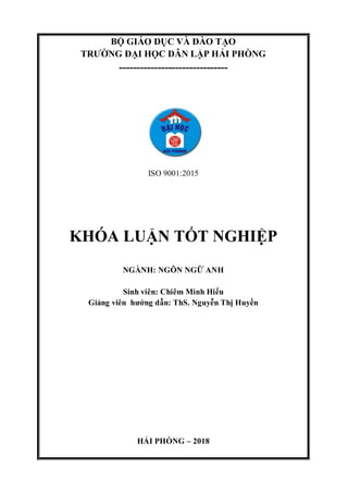 BỘ GIÁO DỤC VÀ ĐÀO TẠO
TRƯỜNG ĐẠI HỌC DÂN LẬP HẢI PHÒNG
-------------------------------
ISO 9001:2015
KHÓA LUẬN TỐT NGHIỆP
NGÀNH: NGÔN NGỮ ANH
Sinh viên: Chiêm Minh Hiếu
Giảng viên hướng dẫn: ThS. Nguyễn Thị Huyền
HẢI PHÒNG – 2018
 